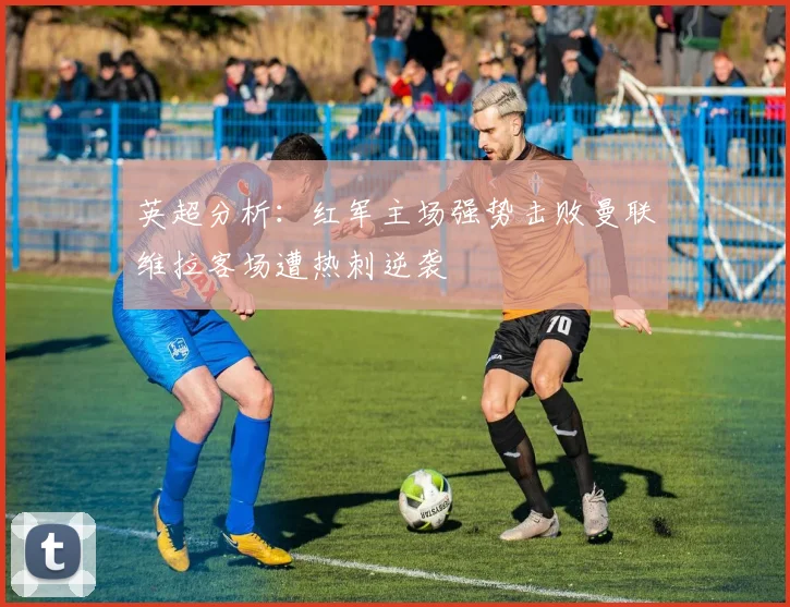 英超分析：红军主场强势击败曼联维拉客场遭热刺逆袭