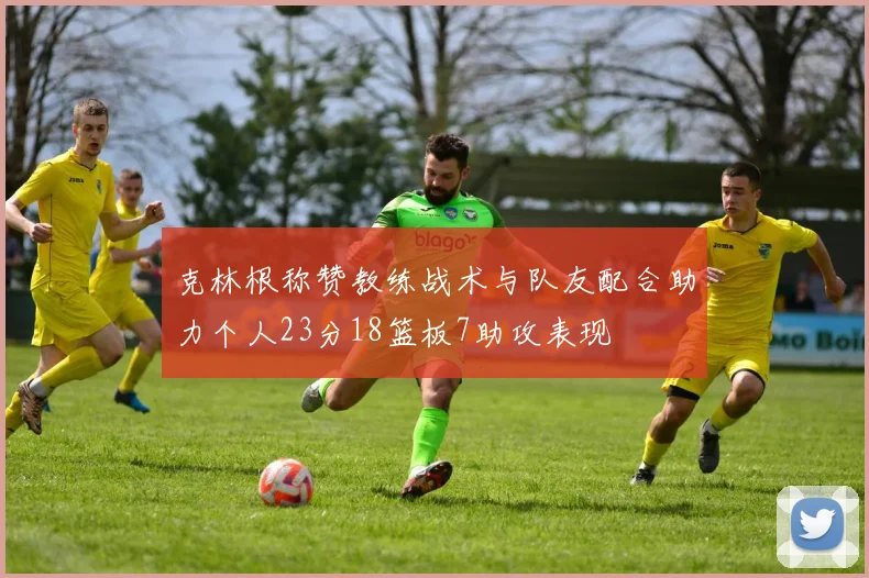克林根称赞教练战术与队友配合助力个人23分18篮板7助攻表现