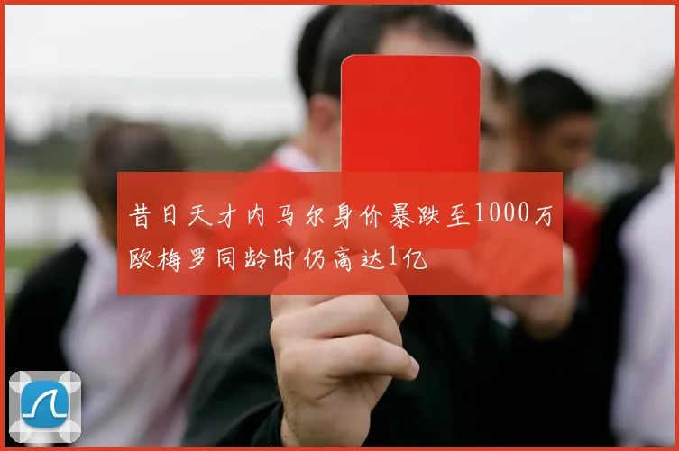 昔日天才内马尔身价暴跌至1000万欧梅罗同龄时仍高达1亿