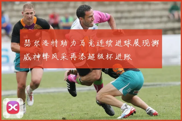 瑟尔洛特助力马竞连续进球展现挪威神锋风采再添超级杯进账