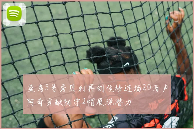 菜鸟5号秀贝利再创佳绩连场20马卢阿奇贡献防守2帽展现潜力
