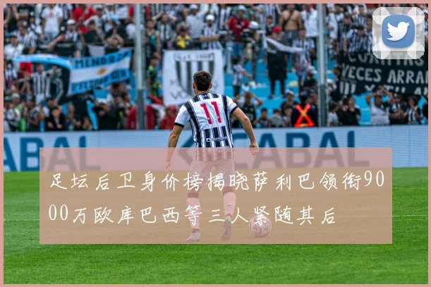 足坛后卫身价榜揭晓萨利巴领衔9000万欧库巴西等三人紧随其后