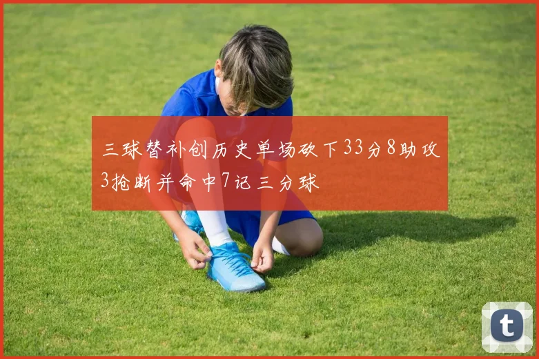 三球替补创历史单场砍下33分8助攻3抢断并命中7记三分球