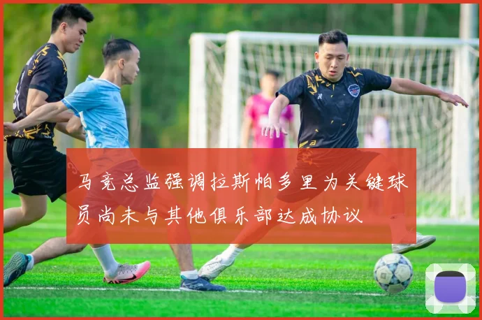 马竞总监强调拉斯帕多里为关键球员尚未与其他俱乐部达成协议