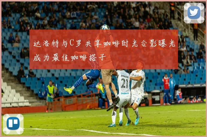 达洛特与C罗共享咖啡时光合影曝光成为最佳咖啡搭子