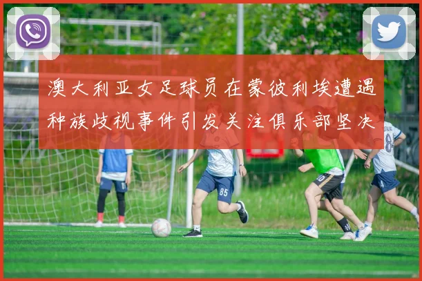 澳大利亚女足球员在蒙彼利埃遭遇种族歧视事件引发关注俱乐部坚决否认