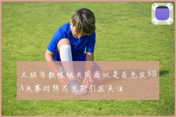 文班与教练组共同商议是否先发NBA决赛对阵尼克斯引发关注
