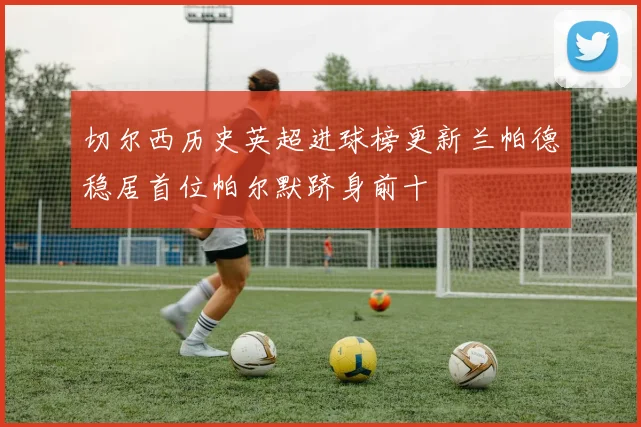 切尔西历史英超进球榜更新兰帕德稳居首位帕尔默跻身前十