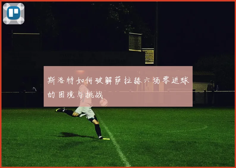 斯洛特如何破解萨拉赫六场零进球的困境与挑战