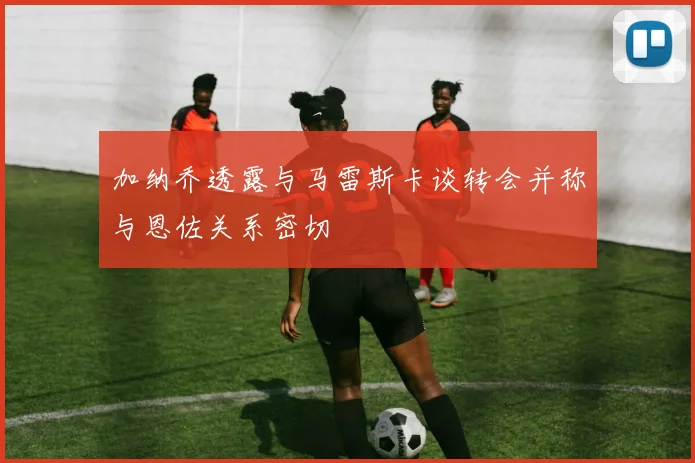 加纳乔透露与马雷斯卡谈转会并称与恩佐关系密切