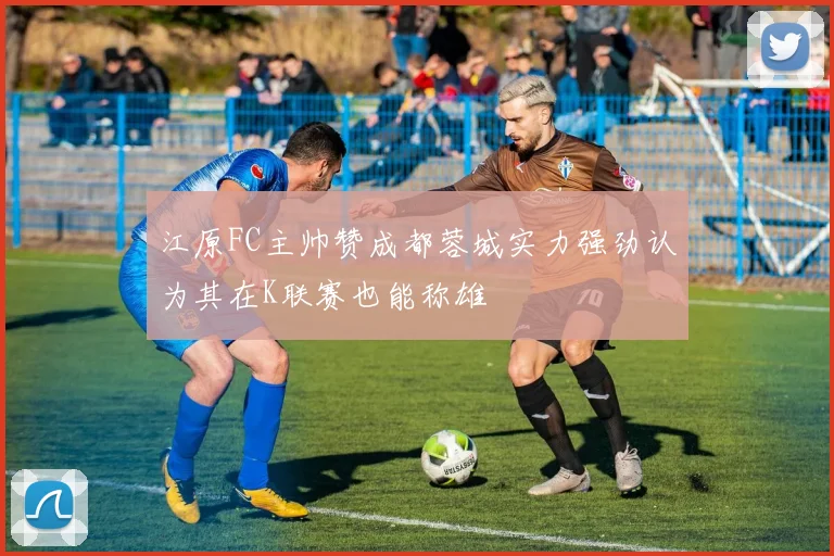 江原FC主帅赞成都蓉城实力强劲认为其在K联赛也能称雄