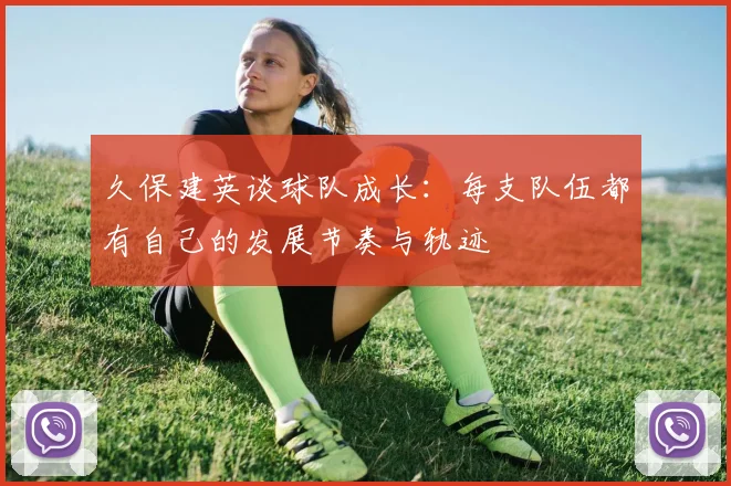 久保建英谈球队成长：每支队伍都有自己的发展节奏与轨迹