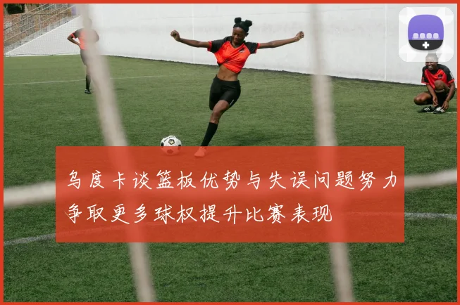 乌度卡谈篮板优势与失误问题努力争取更多球权提升比赛表现