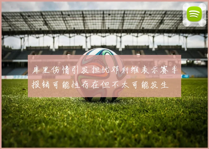 库里伤情引发担忧邓利维表示赛季报销可能性存在但不太可能发生