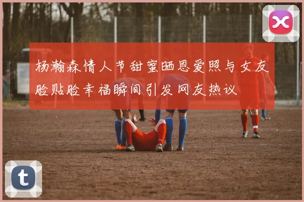 杨瀚森情人节甜蜜晒恩爱照与女友脸贴脸幸福瞬间引发网友热议