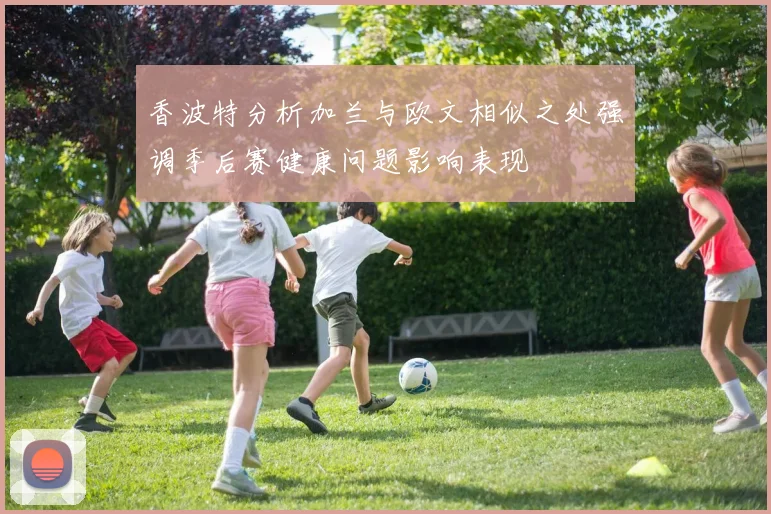 香波特分析加兰与欧文相似之处强调季后赛健康问题影响表现