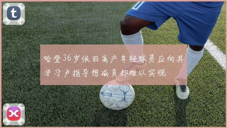 哈登36岁依旧高产年轻球员应向其学习卢指导想减负却难以实现